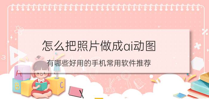 怎么把照片做成ai动图 有哪些好用的手机常用软件推荐？